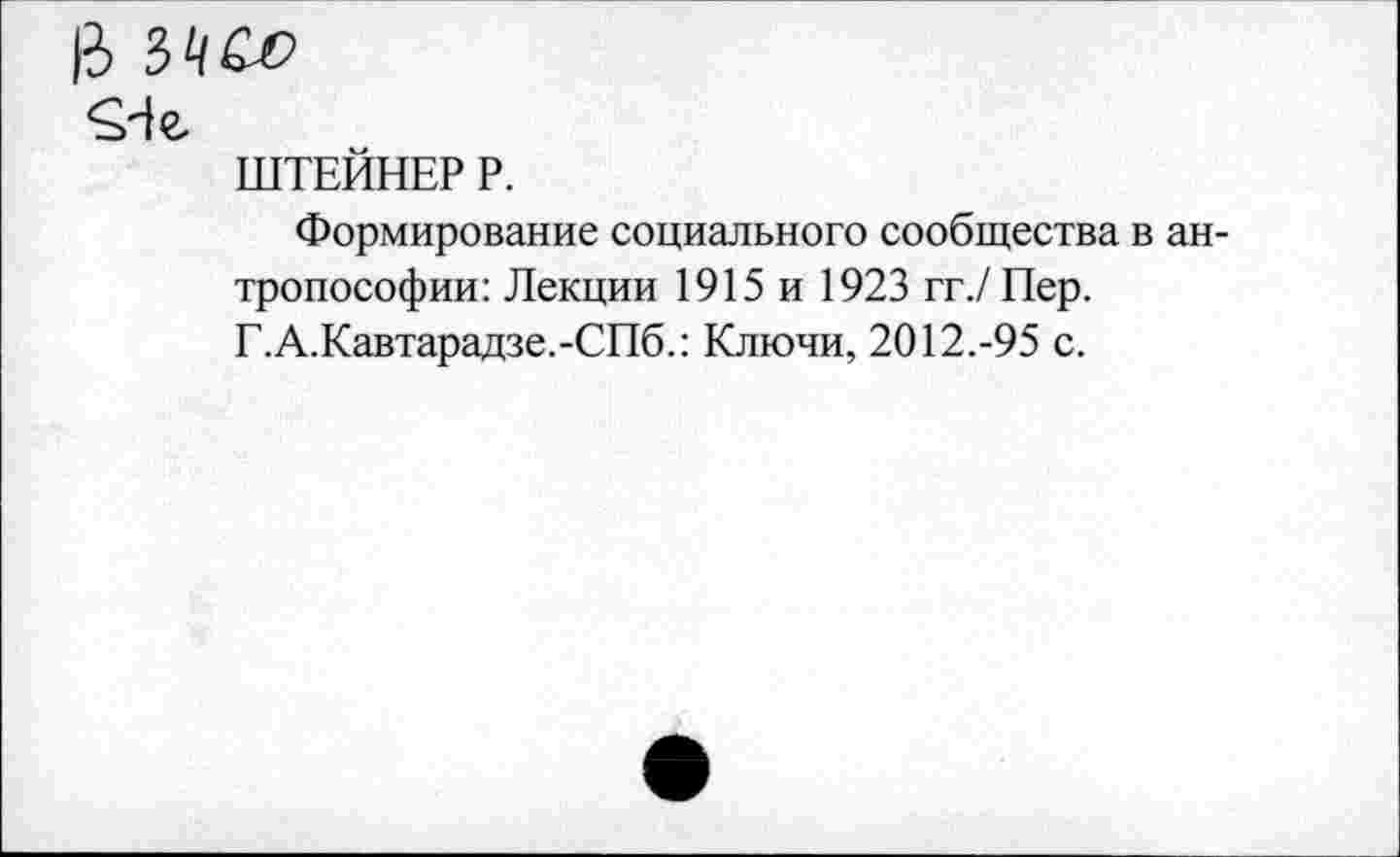 ﻿3
^4 г
ШТЕЙНЕР Р.
Формирование социального сообщества в антропософии: Лекции 1915 и 1923 гг./Пер. Г.А.Кавтарадзе.-СПб.: Ключи, 2012.-95 с.